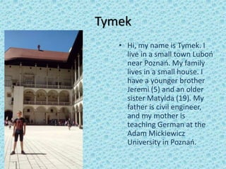 Tymek
• zdjęcie • Hi, my name is Tymek. I
live in a small town Luboń
near Poznań. My family
lives in a small house. I
have a younger brother
Jeremi (5) and an older
sister Matylda (19). My
father is civil engineer,
and my mother is
teaching German at the
Adam Mickiewicz
University in Poznań.
 