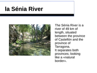 la Sénia Riverla Sénia River
The Sénia River is a
river of 49 km of
length, situated
between the province
of Castellón and the
province of
Tarragona.
It separates both
provinces; looking
like a «natural
border».
 