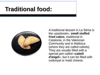 Traditional food:Traditional food:
A traditional dessert in La Sénia is
the «pastisset», small stuffed
fried cakes, traditional in
Catalonia, in the Valencian
Community and in Mallorca
(where they are called rubiols).
They are usually filled with a
special jam called «cabell
d'àngel», but it can be filled with
codonyat or mató cheese.
 