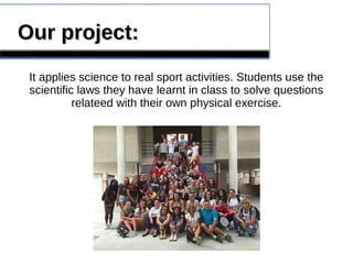 Our project:Our project:
It applies science to real sport activities. Students use the
scientific laws they have learnt in class to solve questions
relateed with their own physical exercise.
 