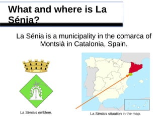 What and where is La
Sénia?
La Sénia is a municipality in the comarca of
Montsià in Catalonia, Spain.
La Sénia's emblem. La Sénia's situation in the map.
 