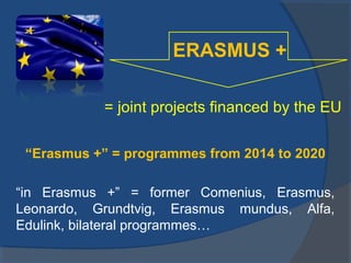 ERASMUS +
= joint projects financed by the EU
“Erasmus +” = programmes from 2014 to 2020
“in Erasmus +” = former Comenius, Erasmus,
Leonardo, Grundtvig, Erasmus mundus, Alfa,
Edulink, bilateral programmes…

 