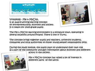 Yrityskylä - Me & MyCity,
is an award-winning learning concept
on entrepreneurship, economy and society.
It is meant for sixth-grade pupils.
The Me & MyCity learning environment is a miniature town, operating in
several locations around Finland. There is one in Turku.
The concept brings together pupils and teachers, university students,
companies and local authorities to foster young people’s employability skills.
During the study module, the pupils start to understand their own role
as a part of the community and gain information about economy and different
actors in the society.
Me & MyCity concept has raised a lot of interest in
different parts of the world.
 