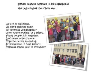 School peace is declared in six languages at
the beginning of the school year.
We are all different,
we don’t look the same.
Differences will disappear
when you’re looking for a friend.
Young people, join together.
Let’s leave nobody alone.
Togetherness is spreading.
It’s important to have friends.
Tolerant school year to everybody!
 