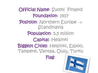 Official Name: Suomi Finland
Foundation: 1917
Position: Northern Europe 
Scandinavia
Population: 5,5 million
Capital: Helsinki
Biggest Cities: Helsinki, Espoo,
Tampere, Vantaa, Oulu, Turku
Flag:
 