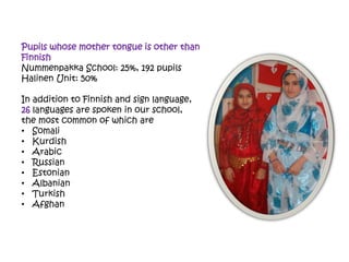 Pupils whose mother tongue is other than
Finnish
Nummenpakka School: 25%, 192 pupils
Halinen Unit: 50%
In addition to Finnish and sign language,
26 languages are spoken in our school,
the most common of which are
• Somali
• Kurdish
• Arabic
• Russian
• Estonian
• Albanian
• Turkish
• Afghan
 