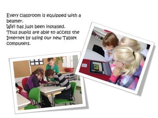 Every classroom is equipped with a
beamer.
Wifi has just been installed.
Thus pupils are able to access the
Internet by using our new Tablet
computers.
 