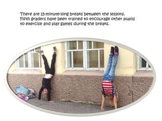 There are 15-minute-long breaks between the lessons.
Fifth graders have been trained to encourage other pupils
to exercise and play games during the breaks.
 