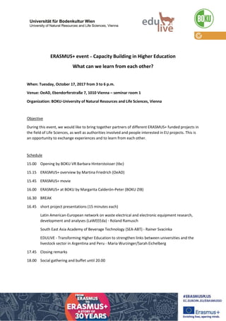 ERASMUS+ event – Capacity Building in Higher Education
What can we learn from each other?
When: Tuesday, October 17, 2017 from 3 to 6 p.m.
Venue: OeAD, Ebendorferstraße 7, 1010 Vienna – seminar room 1
Organization: BOKU-University of Natural Resources and Life Sciences, Vienna
Objective
During this event, we would like to bring together partners of different ERASMUS+ funded projects in
the field of Life Sciences, as well as authorities involved and people interested in EU projects. This is
an opportunity to exchange experiences and to learn from each other.
Schedule
15.00 Opening by Dipl.-Ing. Dr. Andreas Melcher (BOKU - CDR)
15.15 ERASMUS+ overview by Martina Friedrich (OeAD)
15.45 ERASMUS+ movie
16.00 ERASMUS+ at BOKU by Margarita Calderón-Peter (BOKU - CIR)
16.30 BREAK
16.45 short project presentations (15 minutes each)
Latin American-European network on waste electrical and electronic equipment research,
development and analyses (LaWEEEda) - Roland Ramusch
South East Asia Academy of Beverage Technology (SEA-ABT) - Rainer Svacinka
EDULIVE - Transforming Higher Education to strengthen links between universities and the
livestock sector in Argentina and Peru - Maria Wurzinger/Sarah Eichelberg
17.45 Closing remarks
18.00 Social gathering and buffet until 20.00
Entry is free. Please register at sarah.eichelberg@boku.ac.at
 