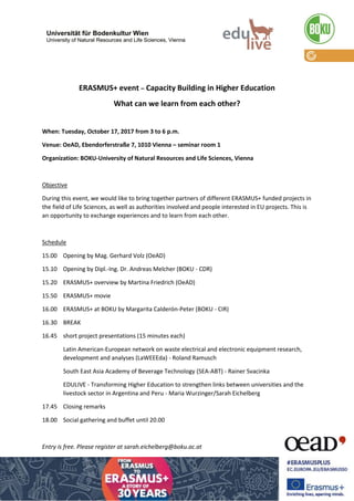 ERASMUS+ event – Capacity Building in Higher Education
What can we learn from each other?
When: Tuesday, October 17, 2017 from 3 to 6 p.m.
Venue: OeAD, Ebendorferstraße 7, 1010 Vienna – seminar room 1
Organization: BOKU-University of Natural Resources and Life Sciences, Vienna
Objective
During this event, we would like to bring together partners of different ERASMUS+ funded projects in
the field of Life Sciences, as well as authorities involved and people interested in EU projects. This is
an opportunity to exchange experiences and to learn from each other.
Schedule
15.00 Opening by Mag. Gerhard Volz (OeAD)
15.10 Opening by Dipl.-Ing. Dr. Andreas Melcher (BOKU - CDR)
15.20 ERASMUS+ overview by Martina Friedrich (OeAD)
15.50 ERASMUS+ movie
16.00 ERASMUS+ at BOKU by Margarita Calderón-Peter (BOKU - CIR)
16.30 BREAK
16.45 short project presentations (15 minutes each)
Latin American-European network on waste electrical and electronic equipment research,
development and analyses (LaWEEEda) - Roland Ramusch
South East Asia Academy of Beverage Technology (SEA-ABT) - Rainer Svacinka
EDULIVE - Transforming Higher Education to strengthen links between universities and the
livestock sector in Argentina and Peru - Maria Wurzinger/Sarah Eichelberg
17.45 Closing remarks
18.00 Social gathering and buffet until 20.00
Entry is free. Please register at sarah.eichelberg@boku.ac.at
 