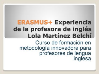 ERASMUS+ Experiencia
de la profesora de inglés
Lola Martínez Belchí
Curso de formación en
metodología innovadora para
profesores de lengua
inglesa
 