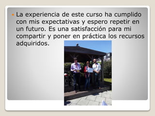  La experiencia de este curso ha cumplido
con mis expectativas y espero repetir en
un futuro. Es una satisfacción para mi
compartir y poner en práctica los recursos
adquiridos.
 