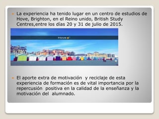  La experiencia ha tenido lugar en un centro de estudios de
Hove, Brighton, en el Reino unido, British Study
Centres,entre los días 20 y 31 de julio de 2015.
 El aporte extra de motivación y reciclaje de esta
experiencia de formación es de vital importancia por la
repercusión positiva en la calidad de la enseñanza y la
motivación del alumnado.
 