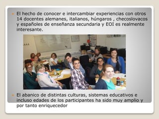  El hecho de conocer e intercambiar experiencias con otros
14 docentes alemanes, italianos, húngaros , checoslovacos
y españoles de enseñanza secundaria y EOI es realmente
interesante.
 El abanico de distintas culturas, sistemas educativos e
incluso edades de los participantes ha sido muy amplio y
por tanto enriquecedor
 