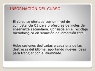  INFORMACIÓN DEL CURSO
◦ El curso se ofertaba con un nivel de
competencia C1 para profesores de inglés de
enseñanza secundaria. Consistía en el reciclaje
metodológico en situación de inmersión total.
◦ Hubo sesiones dedicadas a cada una de las
destrezas del idioma, aportando nuevas ideas
para trabajar con el alumnado.
 