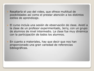  Resaltaría el uso del video, que ofrece multitud de
posibilidades así como el prestar atención a los distintos
estilos de aprendizaje.
 El curso incluía una sesión de observación de clase. Asistí a
la clase de un profesor experimentado, Jerry, con un grupo
de alumnos de nivel intermedio. La clase fue muy dinámica
con la participación de todos los alumnos.
 En cuanto a materiales, hay que decir que nos han
proporcionado una gran variedad de referencias
bibliográficas.
 