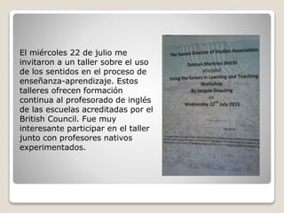 El miércoles 22 de julio me
invitaron a un taller sobre el uso
de los sentidos en el proceso de
enseñanza-aprendizaje. Estos
talleres ofrecen formación
continua al profesorado de inglés
de las escuelas acreditadas por el
British Council. Fue muy
interesante participar en el taller
junto con profesores nativos
experimentados.
 