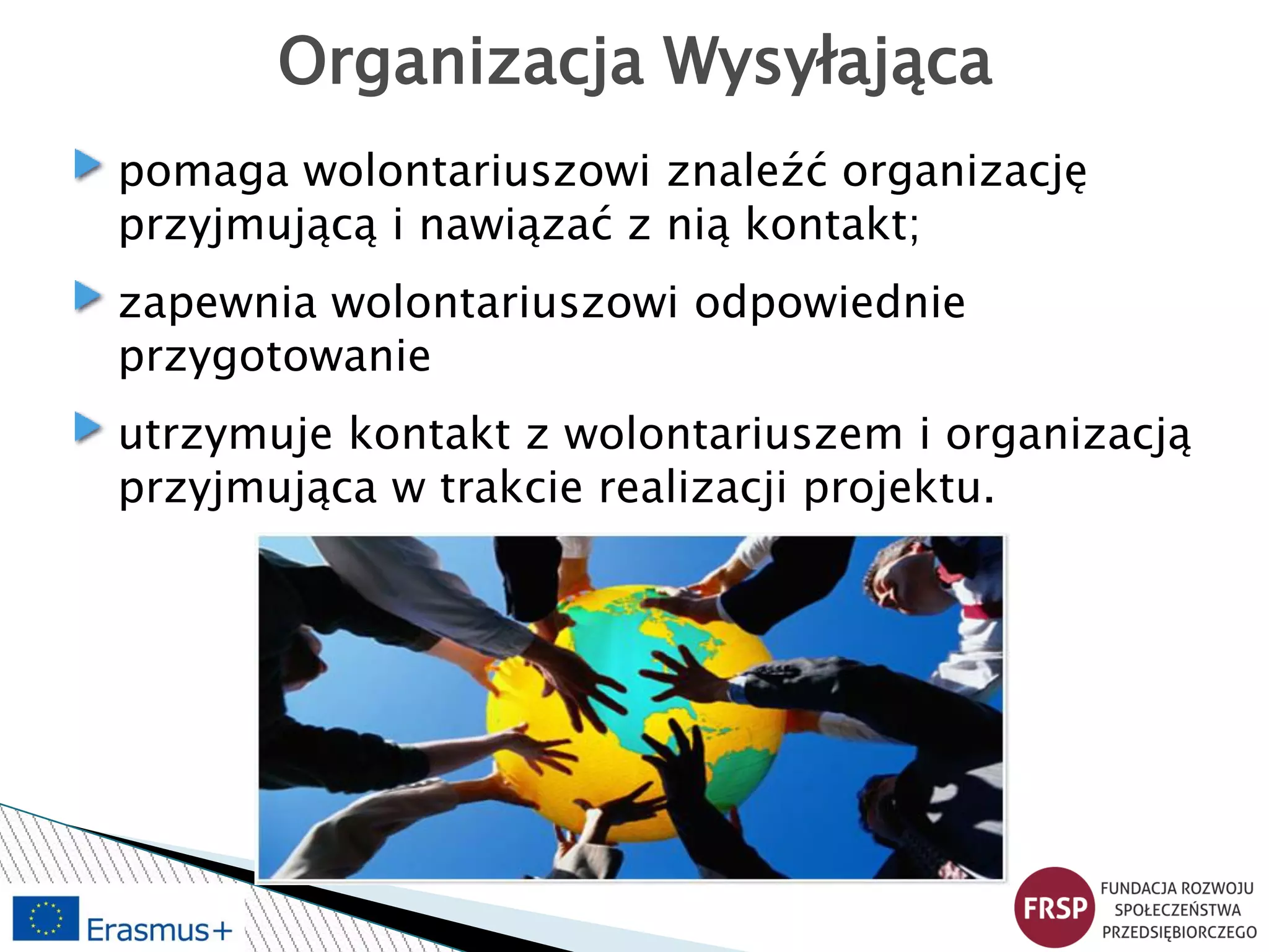 Organizacja Wysyłająca
pomaga wolontariuszowi znaleźć organizację
przyjmującą i nawiązać z nią kontakt;
zapewnia wolontariuszowi odpowiednie
przygotowanie
utrzymuje kontakt z wolontariuszem i organizacją
przyjmująca w trakcie realizacji projektu.
 