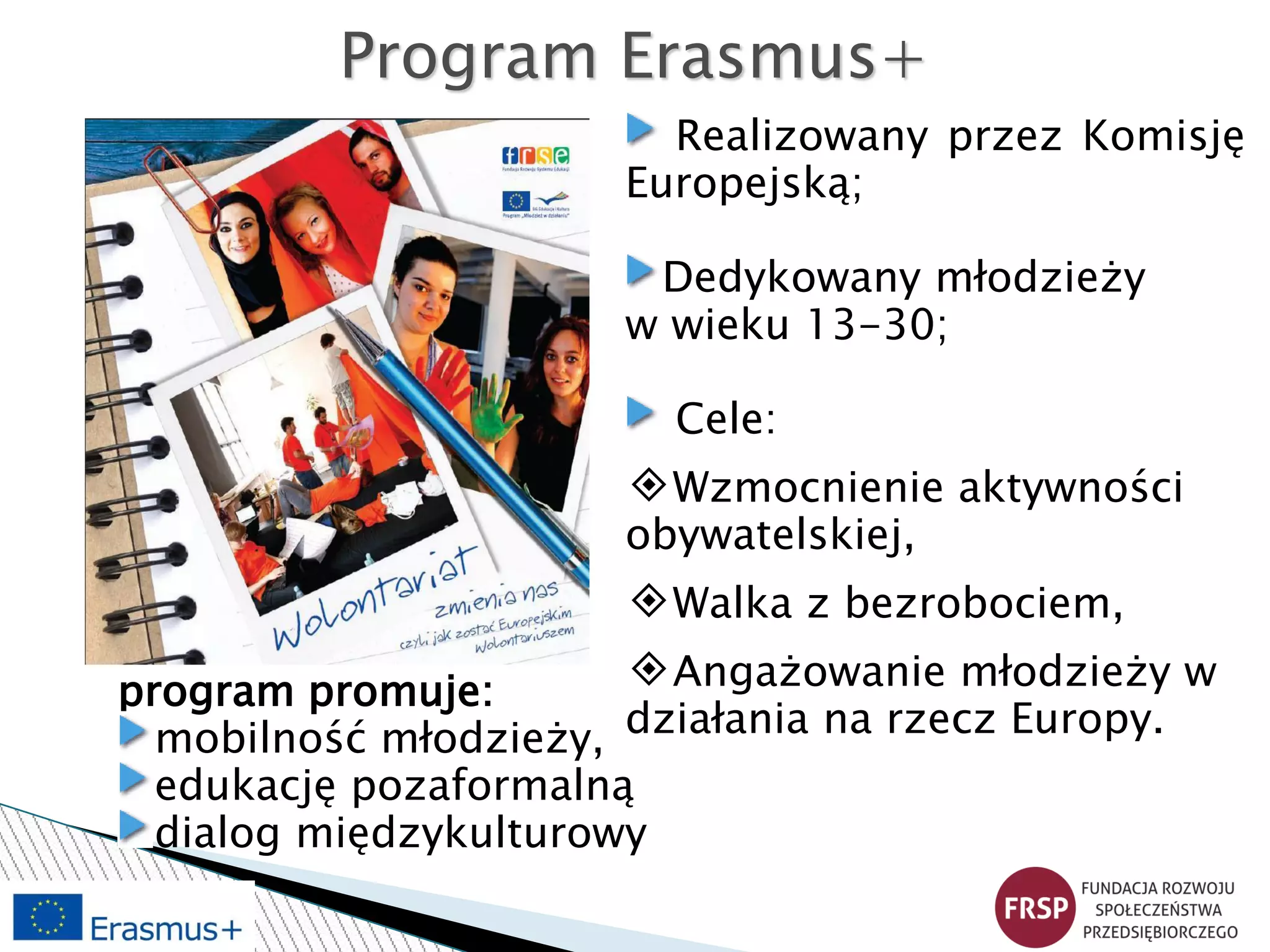 Program Erasmus+
Realizowany przez Komisję
Europejską;
Dedykowany młodzieży
w wieku 13-30;
Cele:
◈Wzmocnienie aktywności
obywatelskiej,
◈Walka z bezrobociem,
◈Angażowanie młodzieży w
działania na rzecz Europy.
program promuje:
mobilność młodzieży,
edukację pozaformalną
dialog międzykulturowy
 