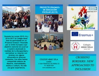 PROYECTO ERASMUS+
DE EDUCACIÓN
ESCOLAR (K219)
COLEGIO ABAD SOLA
GANDIA
C/SAN FRANCISCO DE BORJA 32
TF. 962871939
www.abadsola.com
CROSSING
BORDERS: NEW
APPROACHES TO
INCLUSION
Durante los cursos 2015-16 y
2016-2017 el Colegio Abad
Sola ha participado en un
Proyecto Eramus+ finaciado
por la Unión Europea cuyo
objetivo esencial era acercar
a nuestro alumnado la
realidad de la discapacidad y
normalizar su relación con
jóvenes con alguna
minusvalía en diversos
contextos. Con ellos hemos
compartido talleres de
deporte, manualidades,
música o cultura. Ha sido
una gran experiencia.
 