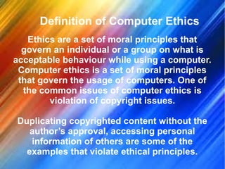 Definition of Computer Ethics
Ethics are a set of moral principles that
govern an individual or a group on what is
acceptable behaviour while using a computer.
Computer ethics is a set of moral principles
that govern the usage of computers. One of
the common issues of computer ethics is
violation of copyright issues.
Duplicating copyrighted content without the
author’s approval, accessing personal
information of others are some of the
examples that violate ethical principles.
 