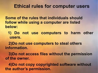 Ethical rules for computer users
Some of the rules that individuals should
follow while using a computer are listed
below:
1) Do not use computers to harm other
users.
2)Do not use computers to steal others
information.
3)Do not access files without the permission
of the owner.
4)Do not copy copyrighted software without
the author’s permission.
 