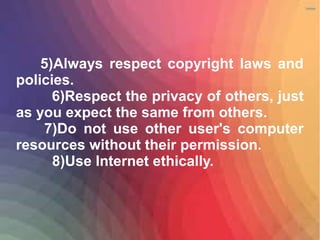 5)Always respect copyright laws and
policies.
6)Respect the privacy of others, just
as you expect the same from others.
7)Do not use other user's computer
resources without their permission.
8)Use Internet ethically.
 