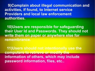 9)Complain about illegal communication and
activities, if found, to Internet service
Providers and local law enforcement
authorities.
10)Users are responsible for safeguarding
their User Id and Passwords. They should not
write them on paper or anywhere else for
remembrance.
11)Users should not intentionally use the
computers to retrieve or modify the
information of others, which may include
password information, files, etc..
 
