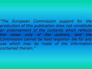 "The European Commission support for the
production of this publication does not constitute
an endorsement of the contents which reflects
the views only of the authors, and the
Commission cannot be held responsi­ ble for any
use which may be made of the information
contained therein."
 