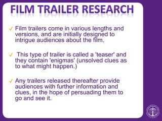 ✔ Film trailers come in various lengths and
versions, and are initially designed to
intrigue audiences about the film.
✔ This type of trailer is called a 'teaser' and
they contain 'enigmas' (unsolved clues as
to what might happen.)
✔ Any trailers released thereafter provide
audiences with further information and
clues, in the hope of persuading them to
go and see it.
 
