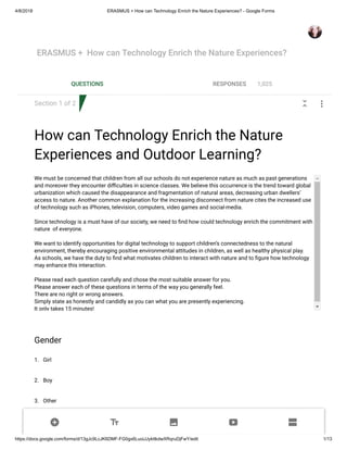 4/8/2018 ERASMUS + How can Technology Enrich the Nature Experiences? - Google Forms
https://docs.google.com/forms/d/13gJc9LcJK6DMF-FG0gx6LuoiJJykttkdwXRqruDjFwY/edit 1/13
Section 1 of 2
How can Technology Enrich the Nature
Experiences and Outdoor Learning?
We must be concerned that children from all our schools do not experience nature as much as past generations
and moreover they encounter di culties in science classes. We believe this occurrence is the trend toward global
urbanization which caused the disappearance and fragmentation of natural areas, decreasing urban dwellers’
access to nature. Another common explanation for the increasing disconnect from nature cites the increased use
of technology such as iPhones, television, computers, video games and social-media.
Since technology is a must have of our society, we need to nd how could technology enrich the commitment with
nature of everyone.
We want to identify opportunities for digital technology to support children’s connectedness to the natural
environment, thereby encouraging positive environmental attitudes in children, as well as healthy physical play.
As schools, we have the duty to nd what motivates children to interact with nature and to gure how technology
may enhance this interaction.
Please read each question carefully and chose the most suitable answer for you.
Please answer each of these questions in terms of the way you generally feel.
There are no right or wrong answers.
Simply state as honestly and candidly as you can what you are presently experiencing.
It only takes 15 minutes!
1.
2.
3.
Gender
Girl
Boy
Other
ERASMUS + How can Technology Enrich the Nature Experiences?
QUESTIONS RESPONSES 1,025
 
