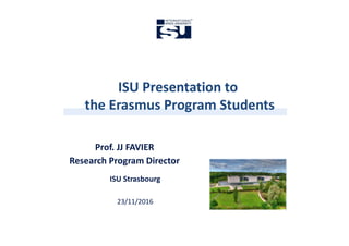 ISU Presentation to
the Erasmus Program Students
ISU Presentation to
the Erasmus Program Students
ISU Strasbourg
23/11/2016
Prof. JJ FAVIER
Research Program Director
 