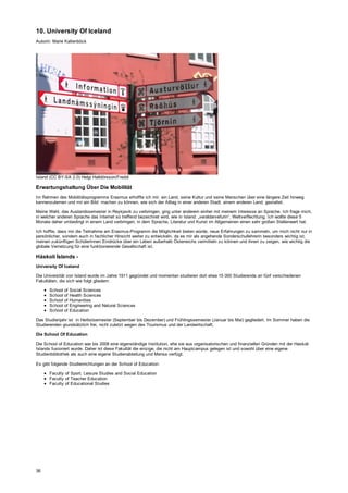 10. University Of Iceland
Autorin: Marie Kaltenböck
Island (CC BY-SA 2.0) Helgi Halldórsson/Freddi
Erwartungshaltung Über Die Mobilität
Im Rahmen des Mobilitätsprogramms Erasmus erhoffte ich mir, ein Land, seine Kultur und seine Menschen über eine längere Zeit hinweg
kennenzulernen und mir ein Bild machen zu können, wie sich der Alltag in einer anderen Stadt, einem anderen Land, gestaltet.
Meine Wahl, das Auslandssemester in Reykjavik zu verbringen, ging unter anderem einher mit meinem Interesse an Sprache. Ich frage mich,
in welcher anderen Sprache das Internet so treffend bezeichnet wird, wie in Island: „veraldarvefurin“, Weltverflechtung. Ich wollte diese 5
Monate daher umbedingt in einem Land verbringen, in dem Sprache, Literatur und Kunst im Allgemeinen einen sehr großen Stellenwert hat.
Ich hoffte, dass mir die Teilnahme am Erasmus-Programm die Möglichkeit bieten würde, neue Erfahrungen zu sammeln, um mich nicht nur in
persönlicher, sondern auch in fachlicher Hinsicht weiter zu entwickeln, da es mir als angehende Sonderschullehrerin besonders wichtig ist,
meinen zukünftigen SchülerInnen Eindrücke über ein Leben außerhalb Österreichs vermitteln zu können und ihnen zu zeigen, wie wichtig die
globale Vernetzung für eine funktionierende Gesellschaft ist.
Háskolí Íslands -
University Of Iceland
Die Universität von Island wurde im Jahre 1911 gegründet und momentan studieren dort etwa 15 000 Studierende an fünf verschiedenen
Fakultäten, die sich wie folgt gliedern:
School of Social Sciences
School of Health Sciences
School of Humanities
School of Engineering and Natural Sciences
School of Education
Das Studienjahr ist in Herbstsemester (September bis Dezember) und Frühlingssemester (Januar bis Mai) gegliedert. Im Sommer haben die
Studierenden grundsätzlich frei, nicht zuletzt wegen des Tourismus und der Landwirtschaft.
Die School Of Education
Die School of Education war bis 2008 eine eigenständige Institution, ehe sie aus organisatorischen und finanziellen Gründen mit der Haskoli
Islands fusioniert wurde. Daher ist diese Fakultät die einzige, die nicht am Hauptcampus gelegen ist und sowohl über eine eigene
Studienbibliothek als auch eine eigene Studienabteilung und Mensa verfügt.
Es gibt folgende Studienrichtungen an der School of Education:
Faculty of Sport, Leisure Studies and Social Education
Faculty of Teacher Education
Faculty of Educational Studies
36
 