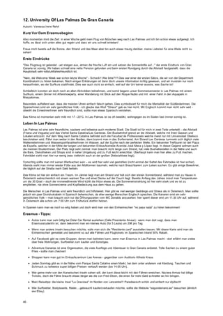 12. University Of Las Palmas De Gran Canaria
Autorin: Vanessa Irene Rehrl
Kurz Vor Dem Erasmusbeginn
Also momentan rinnt die Zeit: in einer Woche geht mein Flug von München weg nach Las Palmas und ich bin schon etwas aufgeregt. Ich
hoffe, es lässt sich unten alles gut regeln und dass wir uns schnell einleben!
Freue mich bereits auf die Sonne, den Strand und das Meer aber bin auch etwas traurig darüber, meine Liebsten für eine Weile nicht zu
sehen!
Erste Eindrücke
"Das Flugzeug ist gelandet - wir steigen aus, atmen die frische Luft ein und setzen die Sonnenbrille auf..." der erste Eindruck von Gran
Canaria ist sonnig. Wir haben schnell eine nette Pension gefunden und beim ersten Rundgang durch die Altstadt festgestellt, dass die
Hauptstadt sehr rollstuhlfahrerfreundlich ist.
"Nein, die Welcome Week war schon letzte Woche" - Schock!! Wie bitte??? Dies war einer der ersten Sätze, die wir von der Department
Koordinatorin zu hören bekamen. Nach einigen Erklärungen ist dann doch unsere Information richtig gewesen, und wir mussten nur noch
herausfinden, wo der Surfkurs stattfindet. Dies war auch nicht so einfach, weil auf der Uni keiner wusste, was Sache ist!
Schließlich konnten wir doch noch an allen Aktivitäten teilnehmen, und somit begann unser Sommersemester in Las Palmas mit einem
Surfkurs, einem Dinner mit Aftershowparty, einer Wanderung mit Blick auf den Roque Nublo und mit einer Fahrt in den Aquapark in
Maspalomas.
Besonders auffallend war, dass die meisten Uhren einfach falsch gehen. Dies symbolisiert für mich die Mentalität der SüdländerInnen. Die
SpanierInnen sind ein sehr gemütliches Volk - ich glaube das Wort "Stress" gab es hier nicht. Mit Englisch kommt man nicht sehr weit -
obwohl die EinwohnerInnen sehr freundlich sind, sollte man etwas Spanisch verstehen.
Das Klima ist momentan sehr mild mit 17 - 23°C. In Las Palmas ist es oft bewölkt, wohingegen es im Süden fast immer sonnig ist.
Leben In Las Palmas
Las Palmas ist eine sehr freundliche, saubere und teilweise auch moderne Stadt. Die Stadt ist für mich in zwei Teile unterteilt – die Altstadt
(Triana und Vegueta) und das Viertel Santa Catalina/Las Canteras. Der Busbahnhof grenzt an die Altstadt, welche mit ihren Gassen und
Lokalen entzückt. Auf dem Weg nach Santa Catalina befindet sich die Facultad de Professorado welche meist nur mit Universidad Obelisco
beschrieben wird. Fährt man weiter in den Norden, dann kommt man in das Surferviertel. Am Strand Las Canteras tummeln sich täglich viele
WellenreiterInnen und WassersportfanatikerInnen im Wasser, auf der Suche nach der perfekten Welle. Ein bekannter Treffpunkt ist der Plaza
de España, welcher in der Mitte der langen und bekannten Einkaufsstraße Avenida José Mesa y López liegt. In dieser Gegend wohnen auch
die meisten StudentInnen. Der Platz liegt sehr zentral: man braucht nicht lange zum Strand, hat viele Bushaltestellen in der Nähe und auch
die Bars, Diskotheken und Shops sind in naher Umgebung und zu Fuß leicht erreichbar. Überhaupt kann man hier alles zu Fuß machen,
Fahrräder sieht man hier nur wenig (was vielleicht auch an der großen Diebstahlrate liegt).
Vorsichtig sollte man mit seinen Wertsachen sein – es wird hier sehr viel gestohlen (nicht einmal der Sattel des Fahrrades ist hier sicher).
Abends sieht man immer wieder Füße aus den Mülltonnen baumeln, welche nach Brauchbarem zum Leben suchen. Es gibt einige Bewohner,
die täglich auf der Straße nach Geld betteln.
Das Klima ist hier ein einfach ein Traum. Im Jänner liegt man am Strand und holt sich den ersten Sonnenbrand, während man zu Hause in
Österreich wahrscheinlich mit einem warmen Tee und einer Decke auf der Couch liegt. Bereits Anfang des Jahres misst man Temperaturen
um die 30 Grad – doch der immerwährende Wind kühlt die Hitze etwas ab. Die Sonneneinstrahlung ist hier sehr stark und es ist zu
empfehlen, nie ohne Sonnencreme und Kopfbedeckung aus dem Haus zu gehen.
Die Menschen in Las Palmas sind sehr freundlich und hilfsbereit. Hier gibt es viel weniger Gedränge und Stress als in Österreich. Man sollte
jedoch ein paar Grundvokabeln in Spanisch beherrschen, da eher wenige Menschen Englisch sprechen. Die Kanaren sind ein sehr
gemütliches Volk – man braucht sich nur die Öffnungszeiten vom MC Donalds anzusehen: hier sperrt dieser erst um 11:30 Uhr auf, während
in Österreich alle schon um 7:00 Uhr zum Frühstück dorthin hetzen.
In Spanien kann man es noch so eilig haben und doch wird man von den Einheimischen "no pasa nada" zu hören bekommen!
Erasmus - Tipps:
Autos kann man sehr billig bei Dolar Car Rental ausleihen (Calle Presidente Alvear) - wenn man dort sagt, dass man
ErasmusstudentIn ist, dann bekommt man ein kleines Auto (für 5 Leute) um 20€ pro Tag
Wenn man andere Inseln besuchen möchte, solle man sich die "Residente card" ausstellen lassen. Mit dieser Karte wird man als
Einheimische/r gemeldet und bekommt so auf alle Fähren und Flugtickets im Spanischen Inland 50% Rabatt.
Auf Facebook gibt es viele Gruppen, denen man beitreten kann, wenn man Erasmus in Las Palmas macht - dort erfährt man vieles
über freie Wohnungen, Surfbretter zum kaufen und Sonstiges.
Adventure Canarias ist eine Organisation, die viele Ausflüge und Abenteuer in Gran Canaria anbietet. Tolle Sachen zu einem guten
Preis - sollte man checken!
Shoppen kann man gut im Einkaufszentrum Las Arenas - gegenüber vom Auditorio Alfredo Kraus
Jeden Sonntag gibt es in der Nähe vom Parque Santa Catalina einen Markt, bei dem unter anderem viel Kleidung, Taschen und
Schmuck zu teilweise super billigen Preisen verkauft werden (bis 14:00 Uhr).
Wer gerne mehr von den Kanarischen Inseln sehen will, der kann diese leicht mit den Fähren erreichen. Naviera Armas hat billige
Tickets, doch die Fähre braucht etwas länger als die von Fred Olsen, die einen für mehr Geld schneller wo hin bringen.
Mein Reisetipp: die kleine Insel "La Graciosa" im Norden von Lanzarote!!! Paradiesisch schön und einfach nur idyllisch!
Wer Surfbretter, Bodyboards, Räder,...gebraucht kaufen/verkaufen möchte, sollte die Website "segundamano.es" besuchen (ähnlich
wie Ebay)
46
 