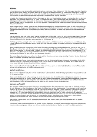 Wohnen
In Gran Canaria kann man für wenig Geld wirklich schön wohnen – doch diese Plätze sind begrenzt. Viele Wohnungen haben kein Tageslicht,
weil die Fenster in den Innenhof des Hauses gehen – es ist also schon ein gewisser Standard, mit Sonnenschein aufwachen zu können. Als
Studentin habe ich mich natürlich mehr der Suche nach einem WG-Zimmer gewidmet, und man findet schon einige nette Räume um 200 -
250€ pro Monat mit allem (Miete, Betriebskosten und Internet). Doppelbettzimmer sind hier eher selten.
Ich würde allen StudentInnen empfehlen, sich eine Wohnung in der Nähe vom Stadtstrand Las Canteras zu suchen. Man fährt mit dem Bus
etwa 20min. zur Universität "Obelisco" und ca. 40min. zur Universität in Tafira - diese Zeit nimmt man aber gerne in Anspruch wenn man
dafür täglich nur 5min. an den Strand geht. Für alle, die einen Wassersport wie Bodyboarden oder Wellenreiten ausüben möchten, ist es
perfekt, sich eher mehr im nord-westlichen Teil (La Cicer - Nähe dem Einkaufszentrum Las Arenas) anzusiedeln - dort hat man den kürzesten
Weg zum Surferstrand!
Wenn man hier für kurze Zeit lebt, würde ich einen Wertkartentarif empfehlen. Die meisten StudentInnen haben das Netz Yoigo gewählt, es
gibt aber z.B. auch Orange, die im Grunde genommen alle den gleichen Tarif anbieten. Internet ist wesentlich teurer – also mit einem BOB-
Internetstick ohne Bindung um 9€ im Monat kann Gran Canaria leider nicht mithalten. Um dieses Geld bekommt man hier gerade einmal
500MB.
Einkaufen
Hier fällt sofort auf, dass viele Läden „Siesta“ machen und somit meist von 8:00 oder 9:00 Uhr bis 14:00 Uhr offen haben. Danach sind viele
Geschäfte geschlossen und zwischen 17:00 Uhr und 22:00 Uhr kann man wieder shoppen gehen. Die Öffnungszeiten variieren jedoch von
Geschäft zu Geschäft (viele Geschäfte sperren auch erst um 10:00 Uhr auf *gg*).
Für Kleidung, Schuhe und Co gibt es hier viele Geschäfte. Unter anderem auch Läden, die wir von zu Hause kennen, wie H&M, Zara, C&A,
Pimkie, Intersport Eybl und viele mehr. Dennoch gibt es auch viele Geschäfte, die weit aus billigere Klamotten und Schuhe verkaufen als in
Österreich.
Wenn man Essen einkaufen möchte, kann man zu Super Dino gehen. Geschäfte dieser Supermarktkette findet man fast an jeder Ecke in
Gran Canaria und man kann darin alles kaufen, was man so braucht (Gemüse, Obst, Fleisch, Käse, Cerealien, Waschmittel,…). Billig ist hier
auch Obst und Gemüse. Es gibt viele kleine "Fruterias", die super leckeres Obst zu günstigen Preisen verkaufen. Letztens wurden z.B. 6
Bananen, 3 Äpfel, 6 Orangen und eine geviertelte Wassermelone um 2,80€ eingekauft! Jedoch sieht man hier auch wieder, dass regionales
Obst einfach am billigsten ist: Äpfel sind hier doch teurer als in Österreich.
Die meisten Supermärkte haben auch während der Siesta geöffnet. Mercadonna hat auch einige sehr billige Produkte - für einen Großeinkauf
würde ich empfehlen, erstmal hier einen Stopp einzulegen.
Alkohol ist hier so ein Thema: Bier ist wirklich sehr günstig und auch der einheimische Rum aus Arehucas ist sehr preiswert. Ab 22:00 Uhr
bekommt man in den Läden keinen Alkohol mehr zu kaufen, und am Strand und in den Straßen ist es verboten, ihn zu trinken (Wobei es
immer wieder Läden gibt, die auch danach noch Alkohol hergeben).
Wenn man eine äußerliche Veränderung will, sollte man einfach zum Friseur gehen. An wirklich jeder Ecke findet man eine Peluqueria, bei
der man sich die Haare schon für 7-8€ schneiden lassen kann.
Verkehr Und Reisen
Busse sind hier wirklich sehr billig. Man zahlt für eine Einzelfahrt 1,30€ in der Stadt. Mit der Ermäßigungskarte Bono-Guagua zahlt man z.B.
für 10 Fahrten nur 7,50€.
Wenn man im Straßenverkehr zu Fuß unterwegs ist, könnte man glauben, dass alle hier farbenblind sind. Egal ob rot oder grün, die
Menschen überqueren hier die Straßen, sobald es geht. Bei jedoch etwas dichter befahrenen Straßen zeigt die Fußgängerampel in Sekunden
an, wie lange es noch grün ist. Das ist eigentlich recht praktisch. Was mir als angehende Sonderschullehrerin auch auffällt, ist dass fast
jeder Gehsteig eine Kante für RollstuhlfahrerInnen hat, jedoch nur sehr selten eine Ampel blindengerecht ist.
Vamos A La Fiesta!!!
Zum Ausgehen und Party machen gibt es hier wirklich genug Möglichkeiten. Man verlässt das Haus jedoch nicht vor 23:00 oder 24:00 Uhr,
da viele Clubs erst um diese Zeit aufsperren. Das Trinken von Alkohol ist in den Bars absolut leistbar. Für ein Bier zahlt man 2€ (manchmal
sogar nur 1€) und gute Cocktails bekommt man ab 4€. Das typische kanarische Bier heißt „Tropical“ und scheint zu schmecken (ich trinke
kein Bier). Wein gibt es hier wenig und ich vermisse da schon etwas den leckeren süßen Spritzer aus Österreich. Es gibt hier auch viele
Angebote wie z.B. 1 Liter Cuba Libre um 6€ - danach braucht man nichts mehr! Wenn man am Strand vorglühen möchte, sollte man
vorsichtig sein. Es ist verboten, ab 22:00 Uhr Alkohol am Strand (in der Öffentlichkeit) zu trinken, und wenn man erwischt wird, kann es teuer
werden. Am tollsten finde ich, dass hier, ebenso wie in viele anderen Ländern, Rauchverbot in den Clubs herrscht – das ist überaus
angenehm und ich verstehe nicht, warum Österreich es noch nicht geschafft hat, dieses Gebot einzuführen.
Bars: Infinity, Platinum, Aloha Bar, 3x1 (gerade geschlossen worden, aber vielleicht macht diese Bar ja bald wieder auf - die absolute
Studentenkneipe)
Donnerstags: Gibt es in Vegueta (einem Teil der Altstadt) Tapas in jedem Lokal - es herrscht eine locker offene Atmosphäre, irgendwo wird
meist immer Livemusik gespielt und man kann sich von Lokal zu Lokal bei den kleinen Häpchen um meist 1€ pro Stück durchkosten.
47
 