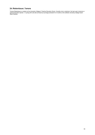 24. Riebenbauer, Tamara
Tamara Riebenbauer is student at the University College of Teacher Education Styria. Currently she is studying in her last year to become a
special education teacher . In spring 2013 she did an Erasmus exchange semester for 5 months at the Catholic University College South-
West-Flanders.
63
 