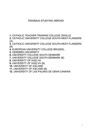 ERASMUS STUDYING ABROAD
1. CATHOLIC TEACHER TRAINING COLLEGE ZWOLLE
2. CATHOLIC UNIVERSITY COLLEGE SOUTH-WEST-FLANDERS
(A)
3. CATHOLIC UNIVERSITY COLLEGE SOUTH-WEST-FLANDERS
(B)
4. EUROPEAN UNIVERSITY COLLEGE BRUSSEL
5. OEREBRO UNIVERSITY
6. UNIVERSITY COLLEGE SOUTH DENMARK
7. UNIVERSITY COLLEGE SOUTH DENMARK (B)
8. UNIVERSITY OF HUELVA
9. UNIVERSITY OF HUELVA (B)
10. UNIVERSITY OF ICELAND
11. UNIVERSITY OF ICELAND (B)
12. UNIVERSITY OF LAS PALMAS DE GRAN CANARIA
7
 