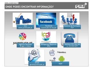 ONDE PODES ENCONTRAR INFORMAÇÃO?
Site
www.juventude.pt
Facebook
Juventude em Acção
Roteiros de Formação
TCP
Agência Nacional
Braga e Lisboa
Delegações Regionais
IPDJ
Telefone 253 204 260
e 213 010 477
Email
geral@juventude.pt
Apps
 