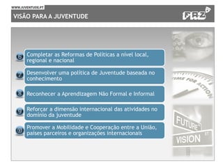 VISÃO PARA A JUVENTUDE
Completar as Reformas de Políticas a nível local,
regional e nacional
Desenvolver uma política de Juventude baseada no
conhecimento
Reconhecer a Aprendizagem Não Formal e Informal
Reforçar a dimensão internacional das atividades no
domínio da juventude
Promover a Mobilidade e Cooperação entre a União,
países parceiros e organizações internacionais
 