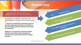 Partnership
Each organisation of the consortium has to
individually complete the following sub-sections
As specified in the Erasmus+ Programme Guide,
Knowledge Alliance consortia require the participation
of:
'…minimum six independent organisations from at
least three Programme Countries, out of which at
least two higher education institutions and at least
two enterprises'.
Applicants are requested to verify that all higher
education institutions located in Programme
Countries have a valid Erasmus Charter for Higher
Education
EUrOPA PROMpT @nicoletasusanu
 