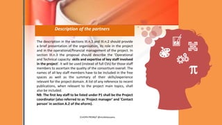 Description of the partners
The description in the sections III.n.1 and III.n.2 should provide
a brief presentation of the organisation, its role in the project
and in the operational/financial management of the project. In
section III.n.3 the proposal should describe the 'Operational
and Technical capacity: skills and expertise of key staff involved
in the project'. It will be used (instead of full CVs) for those staff
members to ascertain the quality of the consortium overall. The
names of all key staff members have to be included in the free
spaces as well as the summary of their skills/experience
relevant for the project domain. A list of any reference to recent
publications, when relevant to the project main topics, shall
also be included.
NB: The first key staff to be listed under P1 shall be the Project
coordinator (also referred to as 'Project manager' and 'Contact
person' in section A.2 of the eForm).
.
EUrOPA PROMpT @nicoletasusanu
 