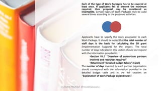 Each of the type of Work Packages has to be covered at
least once. If applicants fail to present the minimum
required, their proposal may be considered as
incomplete. Certain types of Work Packages may be used
several times according to the proposed activities.
Applicants have to specify the costs associated to each
Work Package. It should be noted that the total number of
staff days is the basis for calculating the EU grant
(Implementation Support) for the project. The total
number of days indicated in this section should correspond
with the information provided in:
•Section VII.7 "Overview of consortium partners
involved and resources required"
•Attachment "Detailed budget tables" (Excel)
The number of days invested by each partner organisation
should correspond with the information provided in the
detailed budget table and in the WP sections on
''Explanation of Work Package expenditures'‘.
EUrOPA PROMpT @nicoletasusanu
 