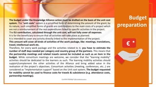 Budget
preparation
The budget under the Knowledge Alliance action must be drafted on the basis of the unit cost
system. The "unit costs" system is a simplified form of determining the amount of the grant; by
its nature, such simplified forms of grants are contributions to the main costs of a project which
are not a reimbursement of the real expenditures linked to specific activities in the project.
The EU contribution, calculated through the unit cost, will not fully cover all expenses.
It is for the beneficiary to ensure that all activities will take place as planned.
It is intended to cover any activity directly linked to the implementation of the project.
This amount will cover all kinds of activities of the work package, like: meetings, translations,
travel, intellectual work etc.
Therefore, for every work package and the activities related to it, you have to estimate the
number of staff days needed per category and country group of the partners. This means that
the partnership meetings and related travels cannot be included as such as an item in the
budget. While consortium meetings are welcome, we consider that the “learning mobility”
activities should be dedicated to the learners as such. The learning mobility activities should
support/complement the other activities of the Alliance and bring added value in the
realisation of the project's objectives. Consortium activities (meeting, conferences, etc…) are
considered as "Implementation support" based on the Unit cost system. The budget requested
for mobility cannot be used to finance costs for travels & subsistence (e.g. attendance costs,
partnership meetings).
EUrOPA PROMpT @nicoletasusanu
€
 