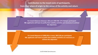 Contribution to the travel costs of participants,
from their place of origin to the venue of the activity and return
For travel distances between 100 and 1999 KM: 275 EUR per participant
NB: applicants will have to justify that mobility activities are necessary to achieve
the objectives
For travel distances of 2000 KM or more: 360 EUR per participant
NB: applicants will have to justify that mobility activities are necessary to
achieve the objectives
EUrOPA PROMpT @nicoletasusanu
 