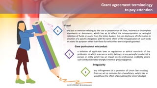 any act or omission relating to the use or presentation of false, incorrect or incomplete
statements or documents, which has as its effect the misappropriation or wrongful
retention of funds or assets from the Union budget, the non-disclosure of information in
violation of a specific obligation, with the same effect or the misapplication of such funds
or assets for purposes other than those for which they were originally granted.
Fraud
1
a violation of applicable laws or regulations or ethical standards of the
profession to which a person or entity belongs, or any wrongful conduct of a
person or entity which has an impact on its professional credibility where
such conduct denotes wrongful intent or gross negligence.
Gave professional misconduct
2
any infringement of a provision of Union law resulting
from an act or omission by a beneficiary, which has or
would have the effect of prejudicing the Union’s budget
Irregularity
3
Grant agreement terminology
to pay attention
EUrOPA PROMpT @nicoletasusanu
 