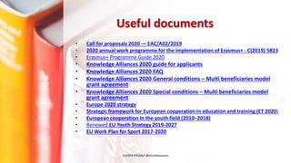 Useful documents
• Call for proposals 2020 — EAC/A02/2019
• 2020 annual work programme for the implementation of Erasmus+ - C(2019) 5823
• Erasmus+ Programme Guide 2020
• Knowledge Alliances 2020 guide for applicants
• Knowledge Alliances 2020 FAQ
• Knowledge Alliances 2020 General conditions – Multi beneficiaries model
grant agreement
• Knowledge Alliances 2020 Special conditions – Multi beneficiaries model
grant agreement
• Europe 2020 strategy
• Strategic framework for European cooperation in education and training (ET 2020)
• European cooperation in the youth field (2010–2018)
• Renewed EU Youth Strategy 2019-2027
• EU Work Plan for Sport 2017-2020
EUrOPA PROMpT @nicoletasusanu
 