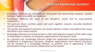 WHAT IS A KNOWLEDGE ALLIANCE?
• Knowledge Alliances are transnational, structured and result-driven projects, notably
between higher education and business.
• Knowledge Alliances are open to any discipline, sector and to cross-sectoral
cooperation.
• The partners share common goals and work together towards mutually beneficial
results and outcomes.
• The results and expected outcomes are clearly defined, realistic and address the issues
identified in the needs analysis.
• Knowledge Alliances are meant to have a short and long-term impact on the wide range
of stakeholders involved, at individual, organisational and systemic level.
• As a general rule, Knowledge Alliances target the cooperation between organisations
established in Programme Countries. However, organisations from Partner Countries
can be involved in a Knowledge Alliance, as partners (not as applicants), if their
participation brings an essential added value to the project.
EUrOPA PROMpT @nicoletasusanu
 