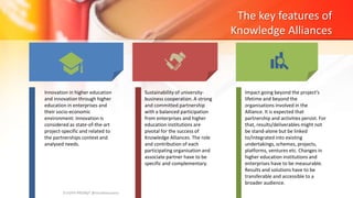 The key features of
Knowledge Alliances
Innovation in higher education
and innovation through higher
education in enterprises and
their socio-economic
environment: innovation is
considered as state-of-the-art
project-specific and related to
the partnerships context and
analysed needs.
Sustainability of university-
business cooperation. A strong
and committed partnership
with a balanced participation
from enterprises and higher
education institutions are
pivotal for the success of
Knowledge Alliances. The role
and contribution of each
participating organisation and
associate partner have to be
specific and complementary.
Impact going beyond the project's
lifetime and beyond the
organisations involved in the
Alliance. It is expected that
partnership and activities persist. For
that, results/deliverables might not
be stand-alone but be linked
to/integrated into existing
undertakings, schemes, projects,
platforms, ventures etc. Changes in
higher education institutions and
enterprises have to be measurable.
Results and solutions have to be
transferable and accessible to a
broader audience.
EUrOPA PROMpT @nicoletasusanu
 