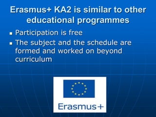 Erasmus+ KA2 is similar to other
educational programmes
 Participation is free
 The subject and the schedule are
formed and worked on beyond
curriculum
 