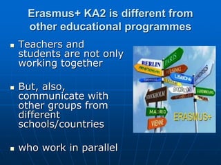 Erasmus+ KA2 is different from
other educational programmes
 Teachers and
students are not only
working together
 But, also,
communicate with
other groups from
different
schools/countries
 who work in parallel
 